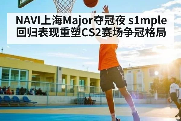 NAVI上海Major夺冠夜 s1mple回归表现重塑CS2赛场争冠格局