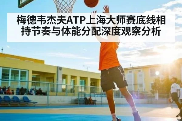 梅德韦杰夫ATP上海大师赛底线相持节奏与体能分配深度观察分析